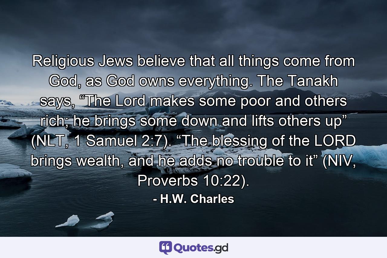 Religious Jews believe that all things come from God, as God owns everything. The Tanakh says, “The Lord makes some poor and others rich; he brings some down and lifts others up” (NLT, 1 Samuel 2:7). “The blessing of the LORD brings wealth, and he adds no trouble to it” (NIV, Proverbs 10:22). - Quote by H.W. Charles