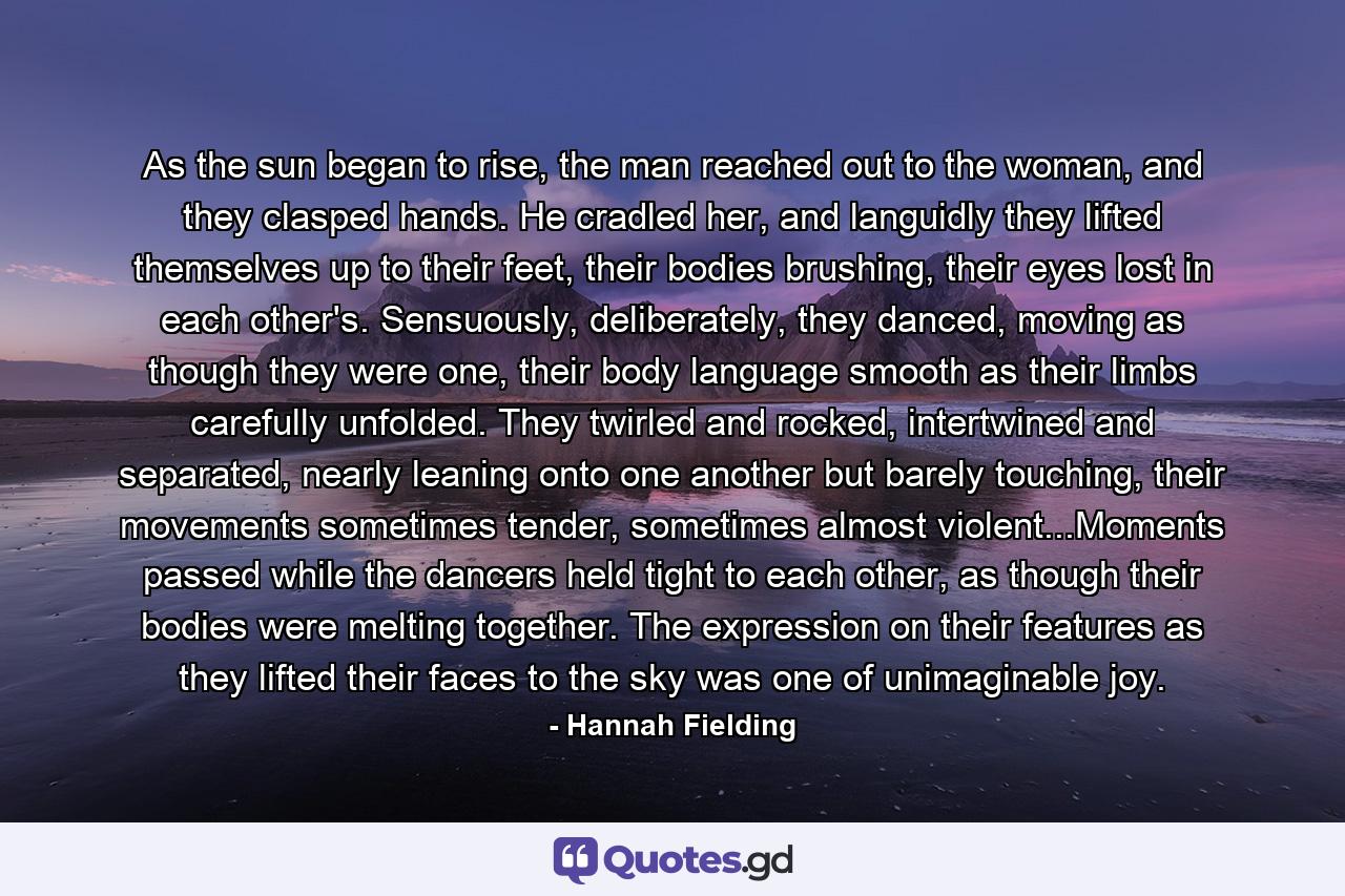 As the sun began to rise, the man reached out to the woman, and they clasped hands. He cradled her, and languidly they lifted themselves up to their feet, their bodies brushing, their eyes lost in each other's. Sensuously, deliberately, they danced, moving as though they were one, their body language smooth as their limbs carefully unfolded. They twirled and rocked, intertwined and separated, nearly leaning onto one another but barely touching, their movements sometimes tender, sometimes almost violent...Moments passed while the dancers held tight to each other, as though their bodies were melting together. The expression on their features as they lifted their faces to the sky was one of unimaginable joy. - Quote by Hannah Fielding