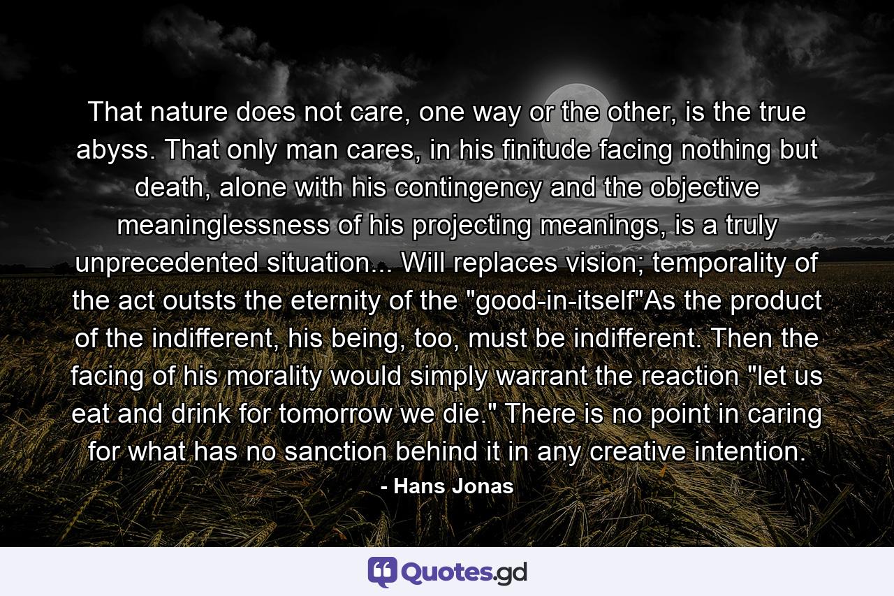 That nature does not care, one way or the other, is the true abyss. That only man cares, in his finitude facing nothing but death, alone with his contingency and the objective meaninglessness of his projecting meanings, is a truly unprecedented situation... Will replaces vision; temporality of the act outsts the eternity of the 