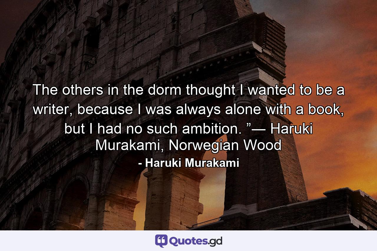 The others in the dorm thought I wanted to be a writer, because I was always alone with a book, but I had no such ambition. ”― Haruki Murakami, Norwegian Wood - Quote by Haruki Murakami