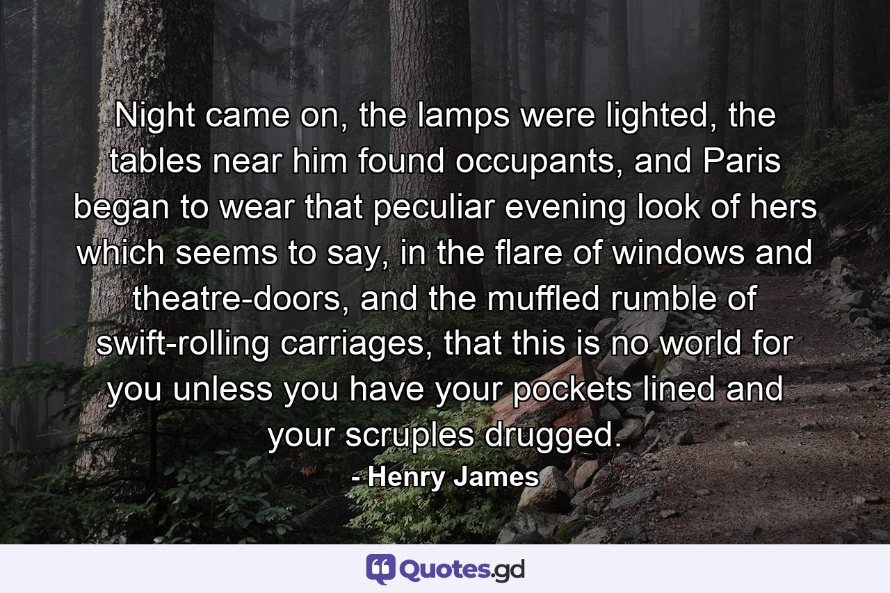 Night came on, the lamps were lighted, the tables near him found occupants, and Paris began to wear that peculiar evening look of hers which seems to say, in the flare of windows and theatre-doors, and the muffled rumble of swift-rolling carriages, that this is no world for you unless you have your pockets lined and your scruples drugged. - Quote by Henry James