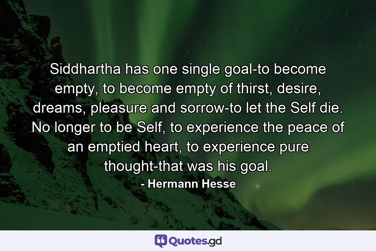 Siddhartha has one single goal-to become empty, to become empty of thirst, desire, dreams, pleasure and sorrow-to let the Self die. No longer to be Self, to experience the peace of an emptied heart, to experience pure thought-that was his goal. - Quote by Hermann Hesse