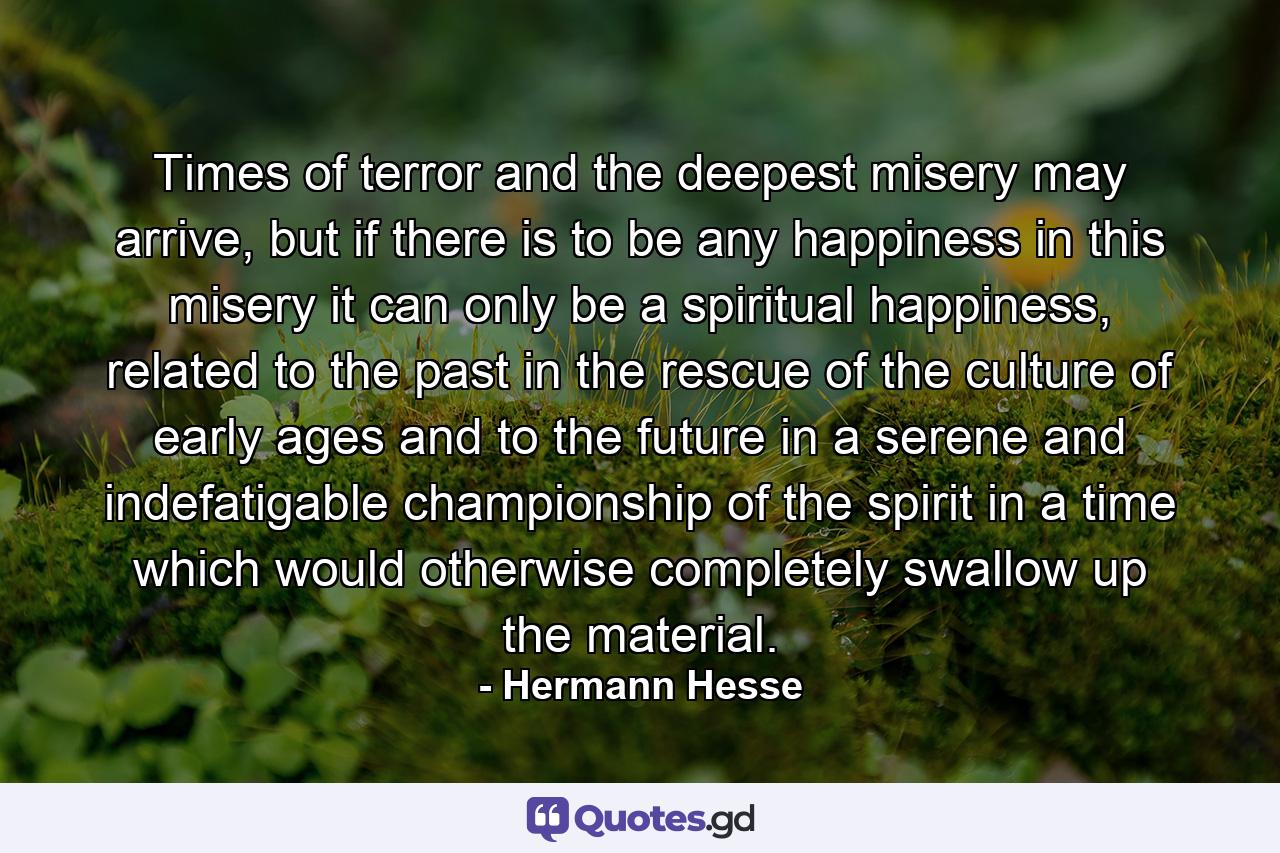 Times of terror and the deepest misery may arrive, but if there is to be any happiness in this misery it can only be a spiritual happiness, related to the past in the rescue of the culture of early ages and to the future in a serene and indefatigable championship of the spirit in a time which would otherwise completely swallow up the material. - Quote by Hermann Hesse