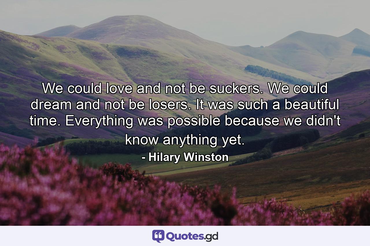 We could love and not be suckers. We could dream and not be losers. It was such a beautiful time. Everything was possible because we didn't know anything yet. - Quote by Hilary Winston