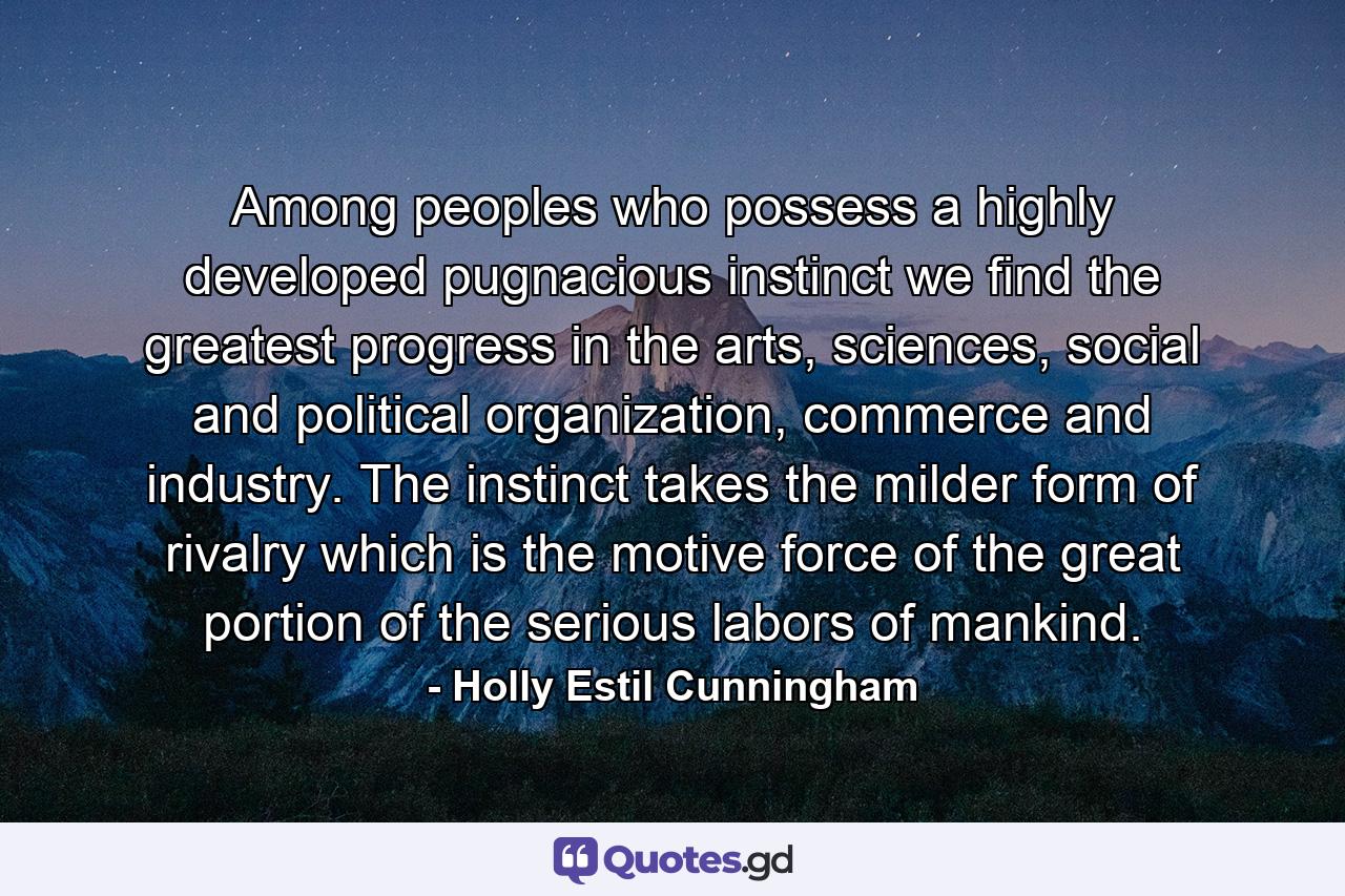 Among peoples who possess a highly developed pugnacious instinct we find the greatest progress in the arts, sciences, social and political organization, commerce and industry. The instinct takes the milder form of rivalry which is the motive force of the great portion of the serious labors of mankind. - Quote by Holly Estil Cunningham