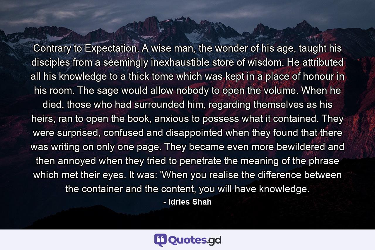 Contrary to Expectation. A wise man, the wonder of his age, taught his disciples from a seemingly inexhaustible store of wisdom. He attributed all his knowledge to a thick tome which was kept in a place of honour in his room. The sage would allow nobody to open the volume. When he died, those who had surrounded him, regarding themselves as his heirs, ran to open the book, anxious to possess what it contained. They were surprised, confused and disappointed when they found that there was writing on only one page. They became even more bewildered and then annoyed when they tried to penetrate the meaning of the phrase which met their eyes. It was: 'When you realise the difference between the container and the content, you will have knowledge. - Quote by Idries Shah