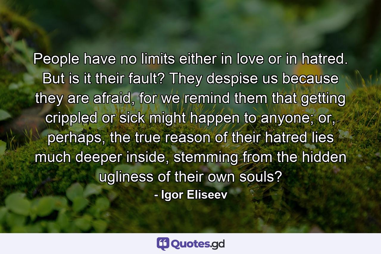 People have no limits either in love or in hatred. But is it their fault? They despise us because they are afraid, for we remind them that getting crippled or sick might happen to anyone; or, perhaps, the true reason of their hatred lies much deeper inside, stemming from the hidden ugliness of their own souls? - Quote by Igor Eliseev