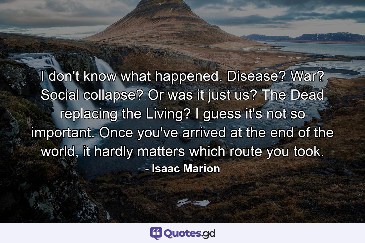 I don't know what happened. Disease? War? Social collapse? Or was it just us? The Dead replacing the Living? I guess it's not so important. Once you've arrived at the end of the world, it hardly matters which route you took. - Quote by Isaac Marion