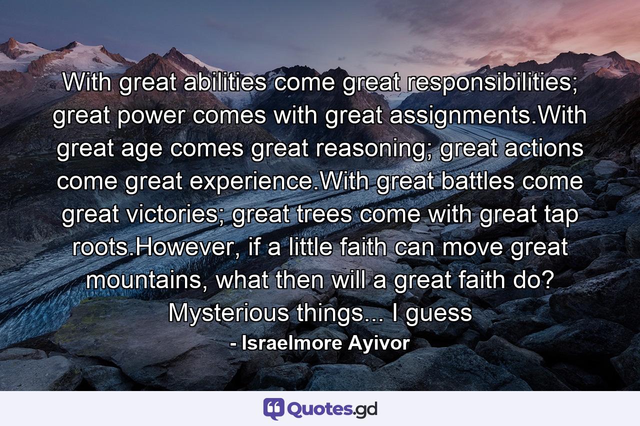 With great abilities come great responsibilities; great power comes with great assignments.With great age comes great reasoning; great actions come great experience.With great battles come great victories; great trees come with great tap roots.However, if a little faith can move great mountains, what then will a great faith do? Mysterious things... I guess - Quote by Israelmore Ayivor