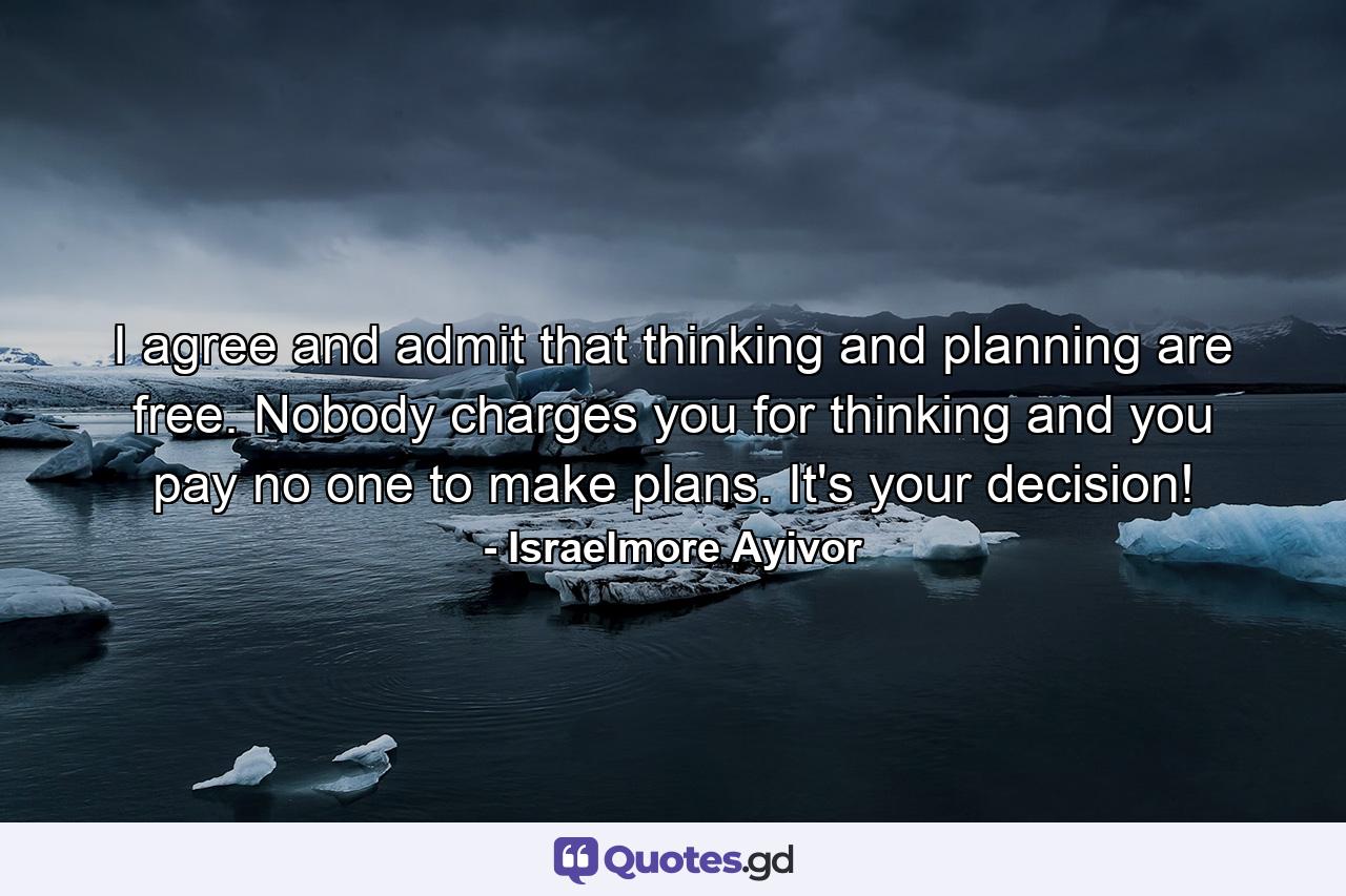 I agree and admit that thinking and planning are free. Nobody charges you for thinking and you pay no one to make plans. It's your decision! - Quote by Israelmore Ayivor