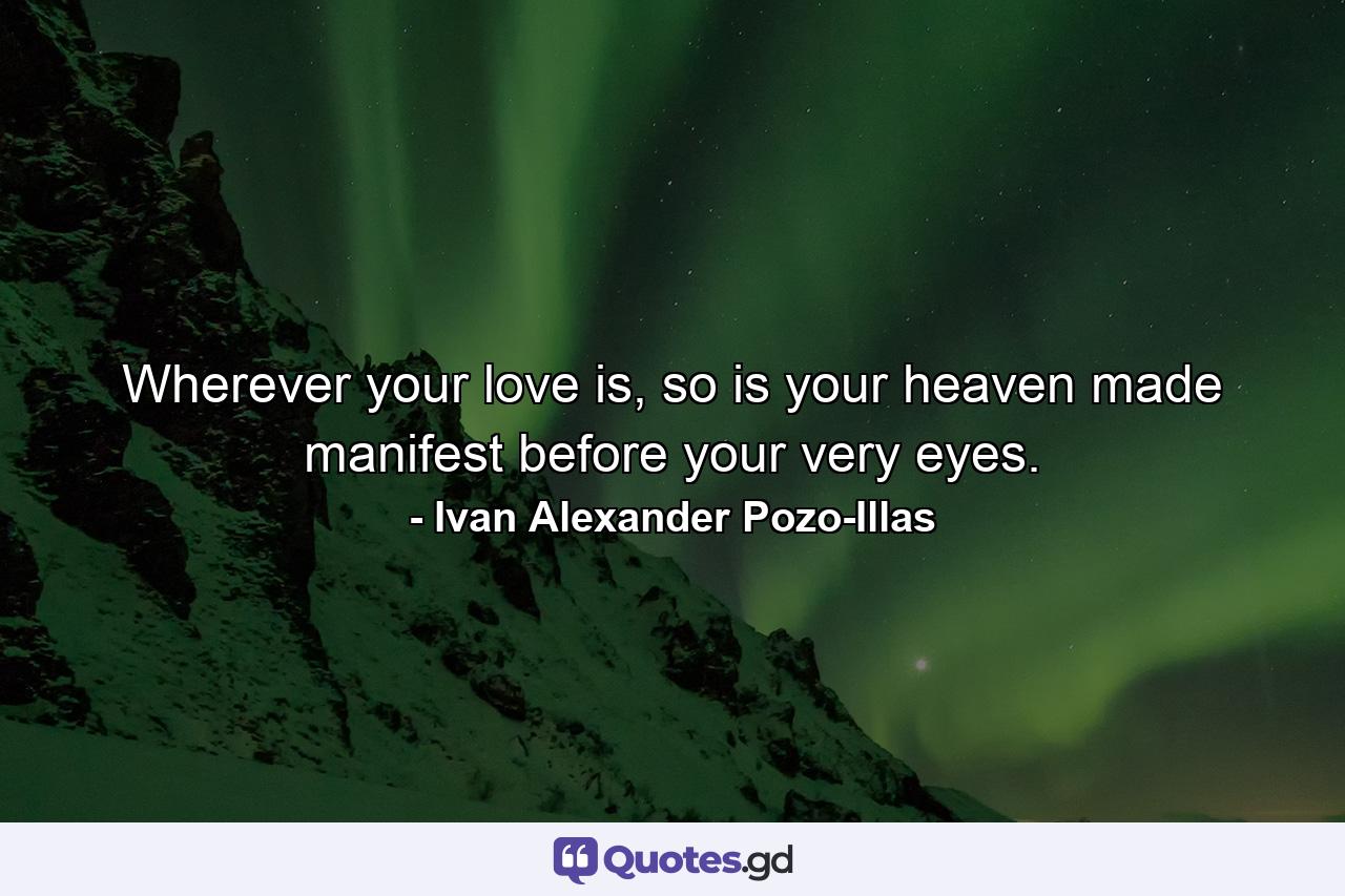 Wherever your love is, so is your heaven made manifest before your very eyes. - Quote by Ivan Alexander Pozo-Illas