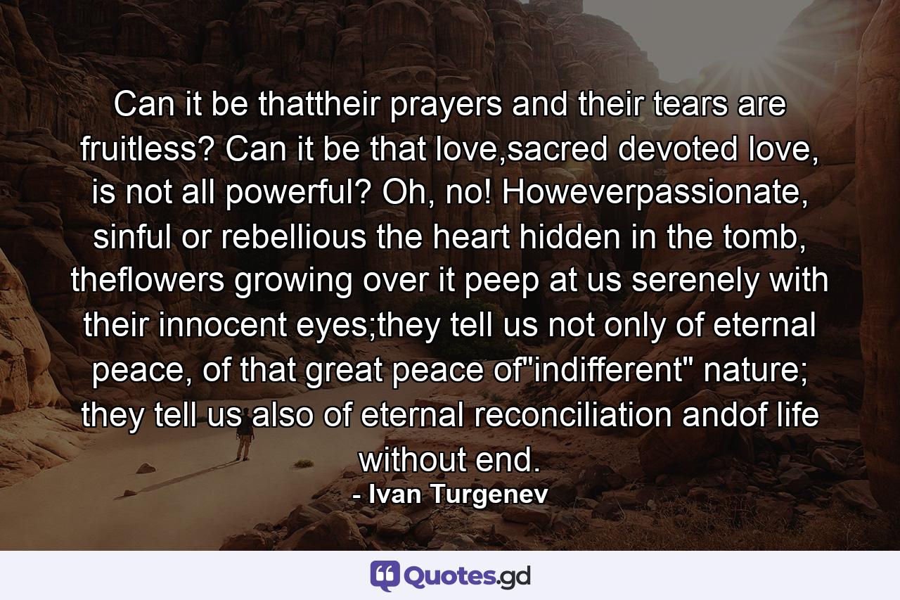 Can it be thattheir prayers and their tears are fruitless? Can it be that love,sacred devoted love, is not all powerful? Oh, no! Howeverpassionate, sinful or rebellious the heart hidden in the tomb, theflowers growing over it peep at us serenely with their innocent eyes;they tell us not only of eternal peace, of that great peace of