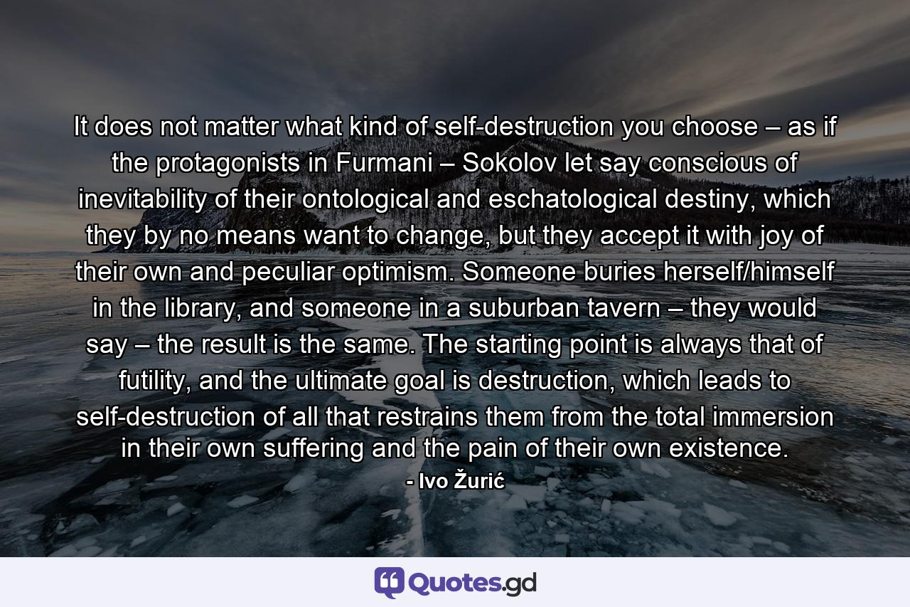 It does not matter what kind of self-destruction you choose – as if the protagonists in Furmani – Sokolov let say conscious of inevitability of their ontological and eschatological destiny, which they by no means want to change, but they accept it with joy of their own and peculiar optimism. Someone buries herself/himself in the library, and someone in a suburban tavern – they would say – the result is the same. The starting point is always that of futility, and the ultimate goal is destruction, which leads to self-destruction of all that restrains them from the total immersion in their own suffering and the pain of their own existence. - Quote by Ivo Žurić