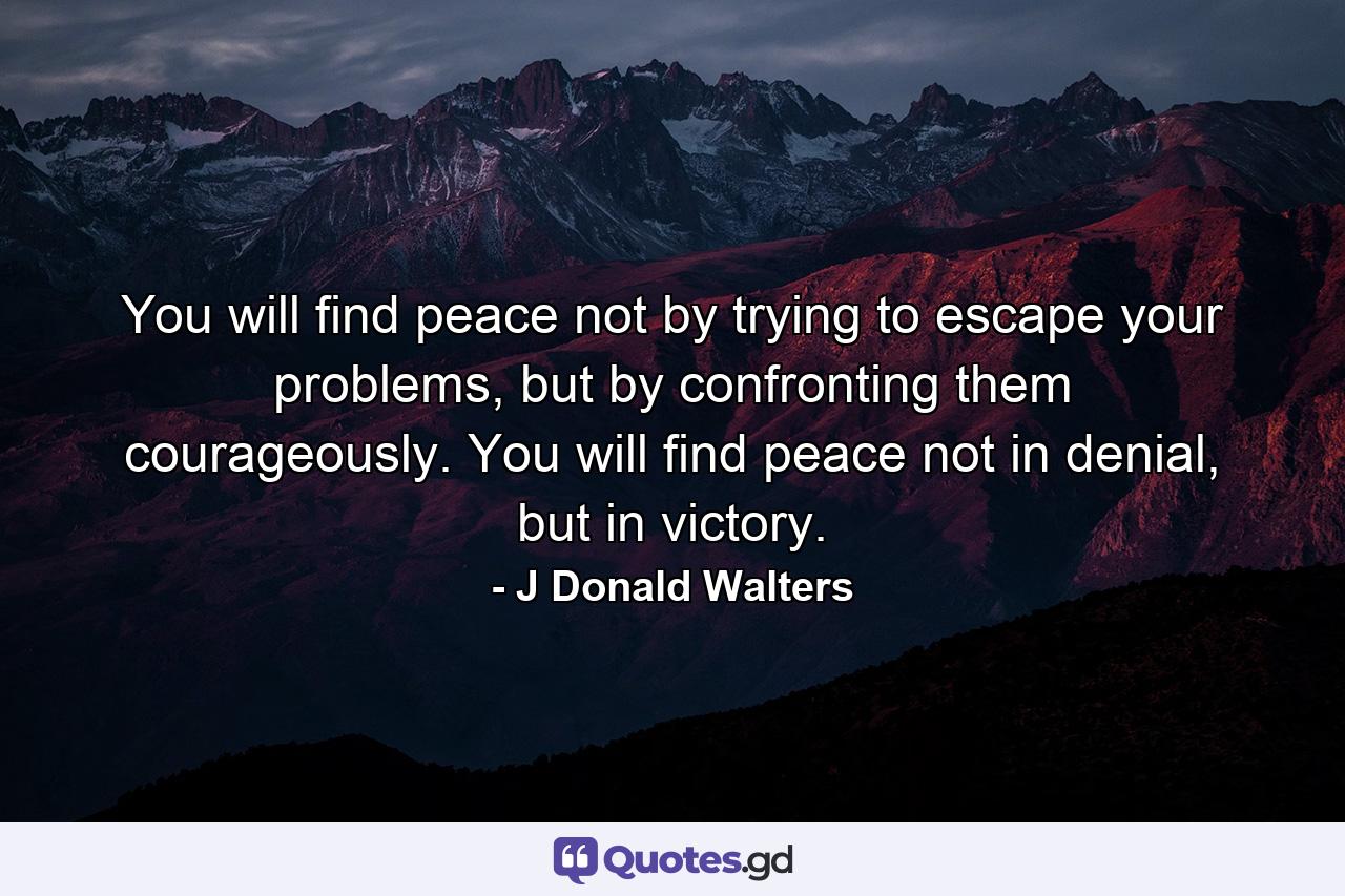 You will find peace not by trying to escape your problems, but by confronting them courageously. You will find peace not in denial, but in victory. - Quote by J Donald Walters