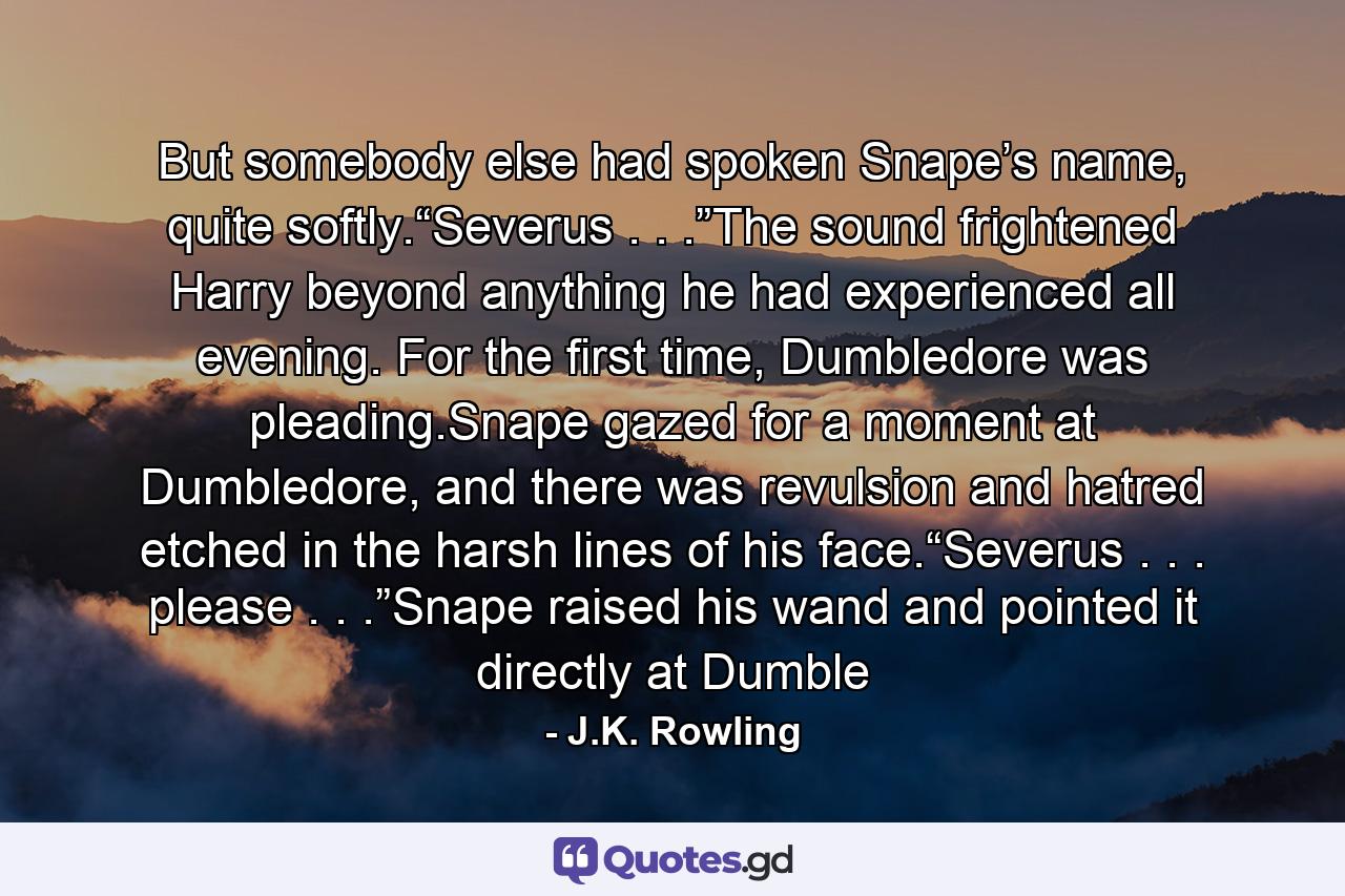 But somebody else had spoken Snape’s name, quite softly.“Severus . . .”The sound frightened Harry beyond anything he had experienced all evening. For the first time, Dumbledore was pleading.Snape gazed for a moment at Dumbledore, and there was revulsion and hatred etched in the harsh lines of his face.“Severus . . . please . . .”Snape raised his wand and pointed it directly at Dumble - Quote by J.K. Rowling