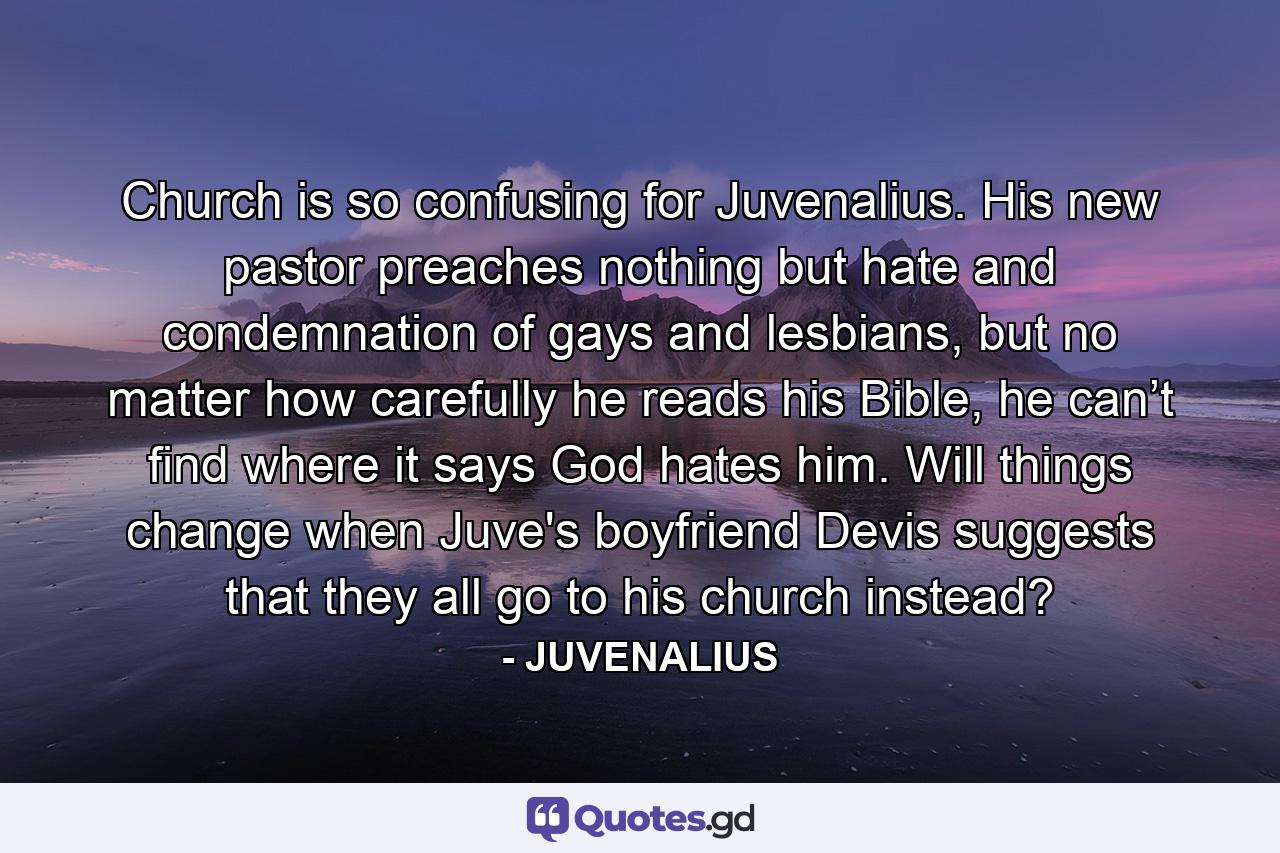 Church is so confusing for Juvenalius. His new pastor preaches nothing but hate and condemnation of gays and lesbians, but no matter how carefully he reads his Bible, he can’t find where it says God hates him. Will things change when Juve's boyfriend Devis suggests that they all go to his church instead? - Quote by JUVENALIUS