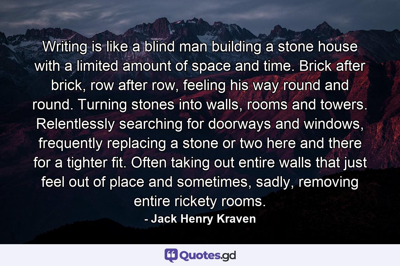 Writing is like a blind man building a stone house with a limited amount of space and time. Brick after brick, row after row, feeling his way round and round. Turning stones into walls, rooms and towers. Relentlessly searching for doorways and windows, frequently replacing a stone or two here and there for a tighter fit. Often taking out entire walls that just feel out of place and sometimes, sadly, removing entire rickety rooms. - Quote by Jack Henry Kraven