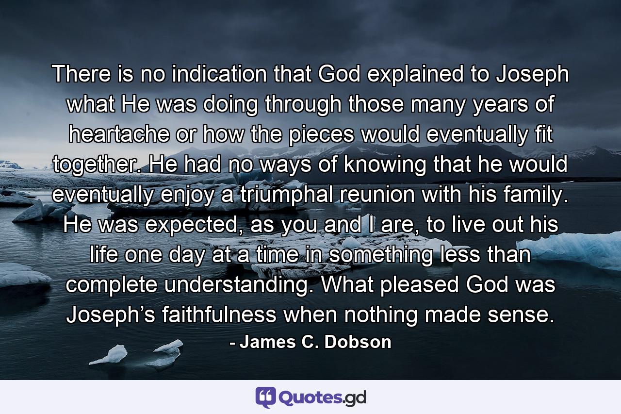 There is no indication that God explained to Joseph what He was doing through those many years of heartache or how the pieces would eventually fit together. He had no ways of knowing that he would eventually enjoy a triumphal reunion with his family. He was expected, as you and I are, to live out his life one day at a time in something less than complete understanding. What pleased God was Joseph’s faithfulness when nothing made sense. - Quote by James C. Dobson