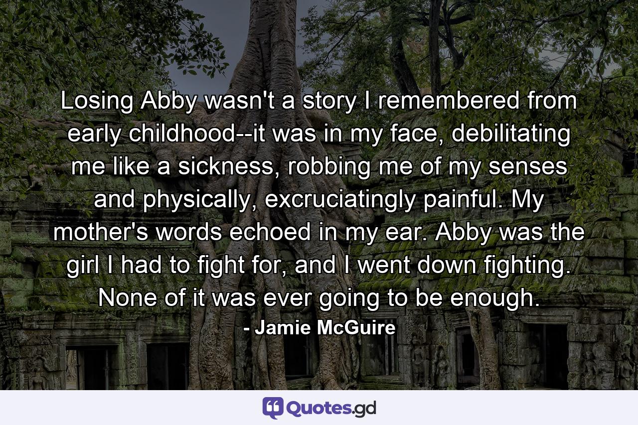 Losing Abby wasn't a story I remembered from early childhood--it was in my face, debilitating me like a sickness, robbing me of my senses and physically, excruciatingly painful. My mother's words echoed in my ear. Abby was the girl I had to fight for, and I went down fighting. None of it was ever going to be enough. - Quote by Jamie McGuire