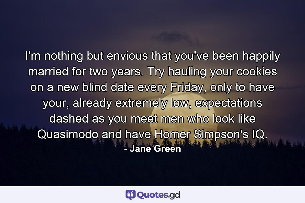 I'm nothing but envious that you've been happily married for two years. Try hauling your cookies on a new blind date every Friday, only to have your, already extremely low, expectations dashed as you meet men who look like Quasimodo and have Homer Simpson's IQ.  - Quote by Jane Green