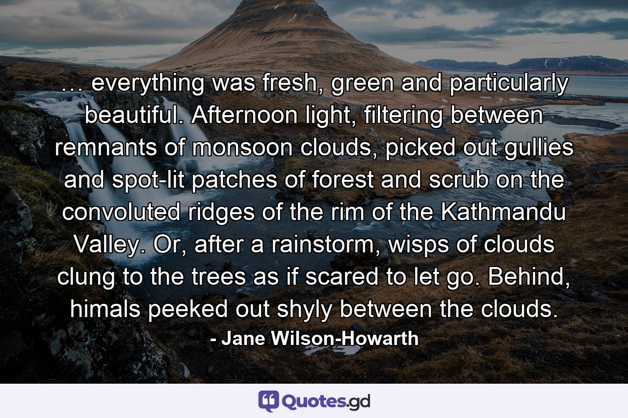 … everything was fresh, green and particularly beautiful. Afternoon light, filtering between remnants of monsoon clouds, picked out gullies and spot-lit patches of forest and scrub on the convoluted ridges of the rim of the Kathmandu Valley. Or, after a rainstorm, wisps of clouds clung to the trees as if scared to let go. Behind, himals peeked out shyly between the clouds. - Quote by Jane Wilson-Howarth