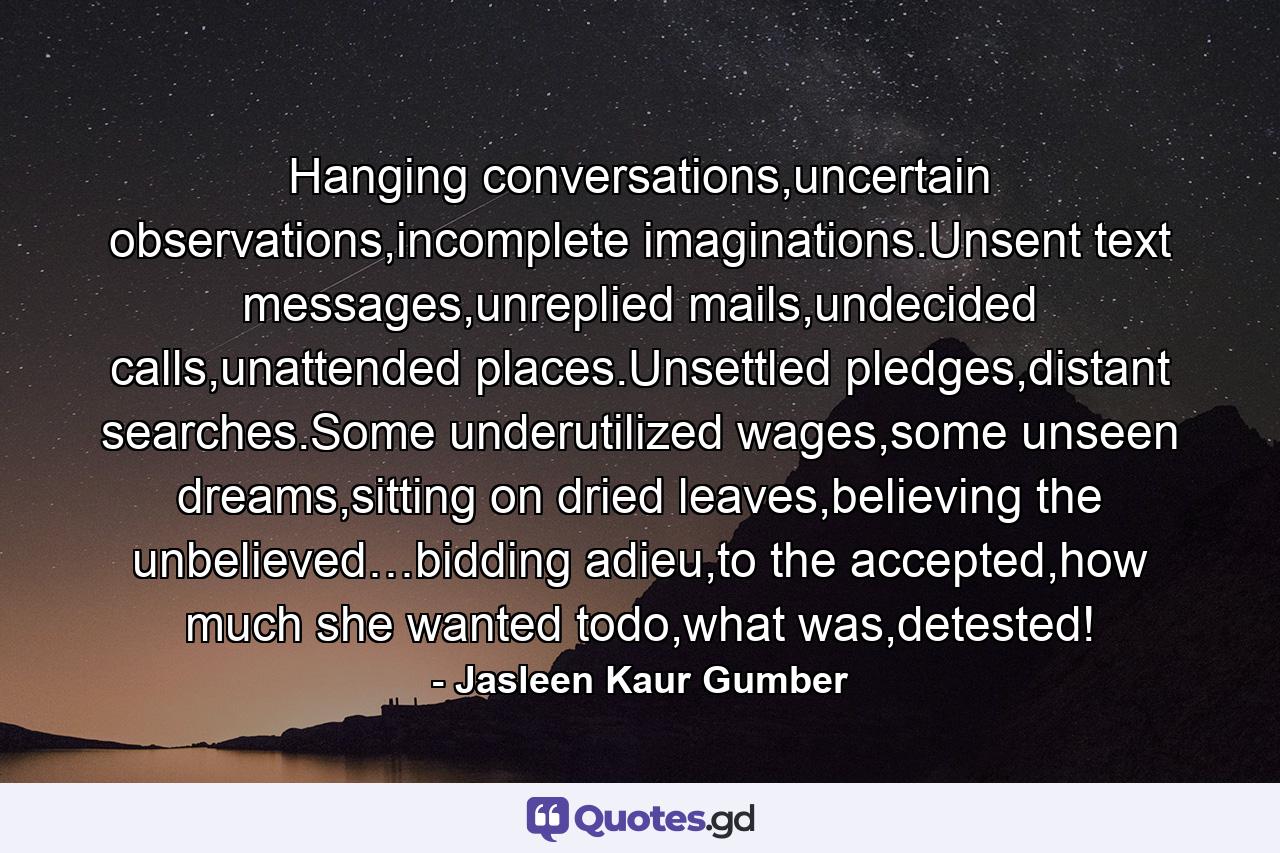 Hanging conversations,uncertain observations,incomplete imaginations.Unsent text messages,unreplied mails,undecided calls,unattended places.Unsettled pledges,distant searches.Some underutilized wages,some unseen dreams,sitting on dried leaves,believing the unbelieved…bidding adieu,to the accepted,how much she wanted todo,what was,detested! - Quote by Jasleen Kaur Gumber