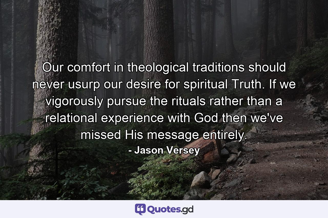 Our comfort in theological traditions should never usurp our desire for spiritual Truth. If we vigorously pursue the rituals rather than a relational experience with God then we've missed His message entirely. - Quote by Jason Versey