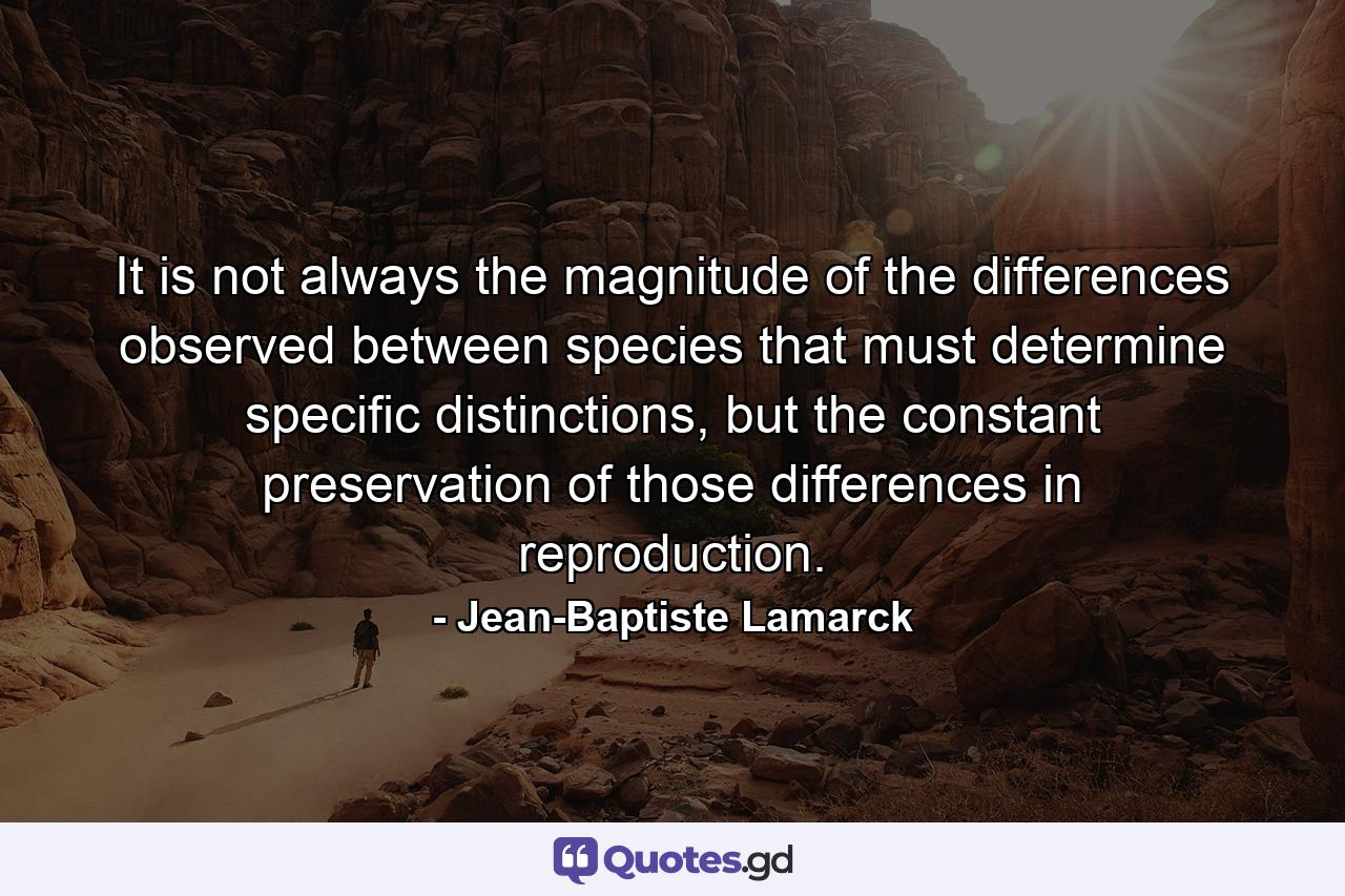 It is not always the magnitude of the differences observed between species that must determine specific distinctions, but the constant preservation of those differences in reproduction. - Quote by Jean-Baptiste Lamarck