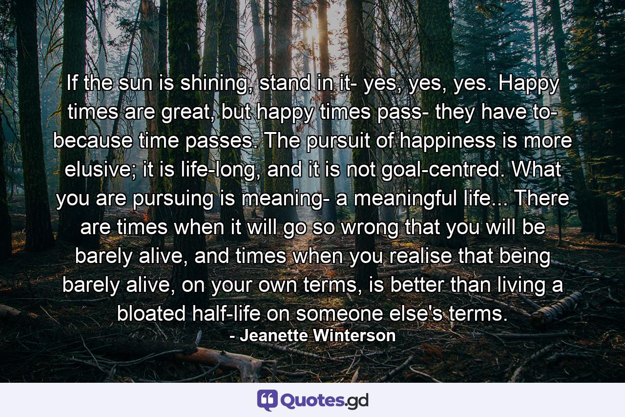 If the sun is shining, stand in it- yes, yes, yes. Happy times are great, but happy times pass- they have to- because time passes. The pursuit of happiness is more elusive; it is life-long, and it is not goal-centred. What you are pursuing is meaning- a meaningful life... There are times when it will go so wrong that you will be barely alive, and times when you realise that being barely alive, on your own terms, is better than living a bloated half-life on someone else's terms. - Quote by Jeanette Winterson