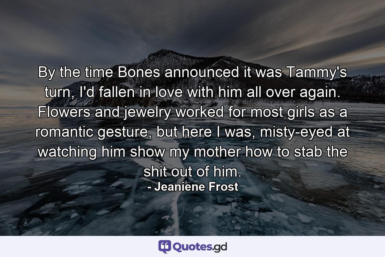 By the time Bones announced it was Tammy's turn, I'd fallen in love with him all over again. Flowers and jewelry worked for most girls as a romantic gesture, but here I was, misty-eyed at watching him show my mother how to stab the shit out of him. - Quote by Jeaniene Frost