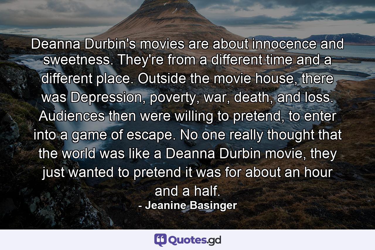 Deanna Durbin's movies are about innocence and sweetness. They're from a different time and a different place. Outside the movie house, there was Depression, poverty, war, death, and loss. Audiences then were willing to pretend, to enter into a game of escape. No one really thought that the world was like a Deanna Durbin movie, they just wanted to pretend it was for about an hour and a half. - Quote by Jeanine Basinger