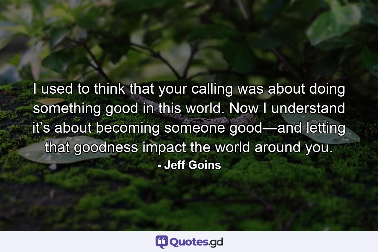 I used to think that your calling was about doing something good in this world. Now I understand it’s about becoming someone good—and letting that goodness impact the world around you. - Quote by Jeff Goins