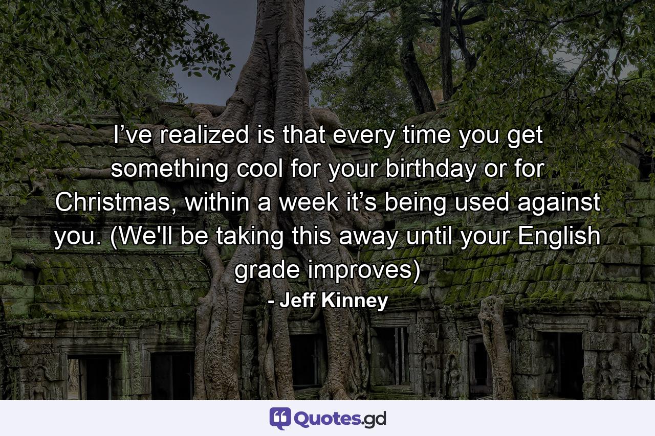 I’ve realized is that every time you get something cool for your birthday or for Christmas, within a week it’s being used against you. (We'll be taking this away until your English grade improves) - Quote by Jeff Kinney