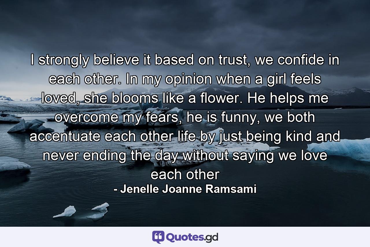 I strongly believe it based on trust, we confide in each other. In my opinion when a girl feels loved, she blooms like a flower. He helps me overcome my fears, he is funny, we both accentuate each other life by just being kind and never ending the day without saying we love each other - Quote by Jenelle Joanne Ramsami