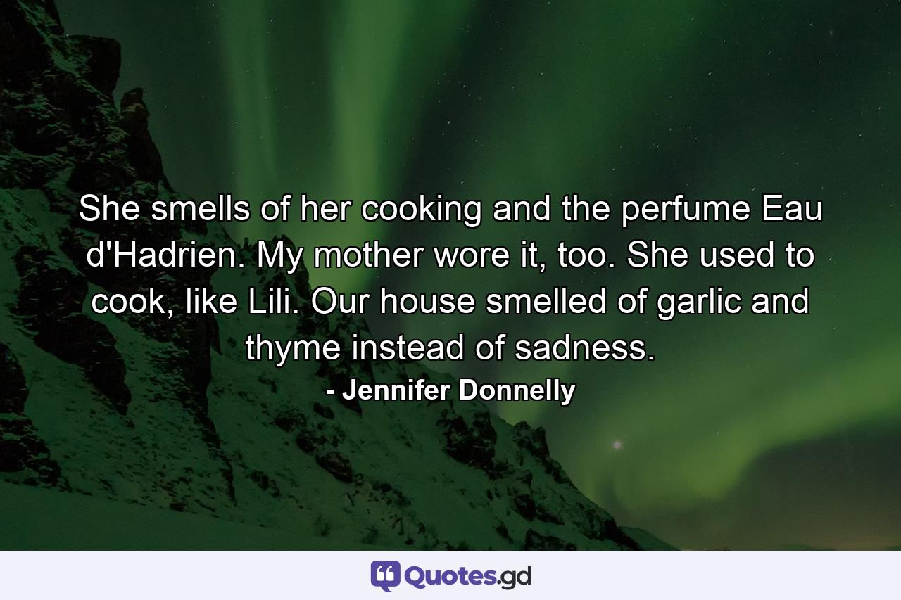 She smells of her cooking and the perfume Eau d'Hadrien. My mother wore it, too. She used to cook, like Lili. Our house smelled of garlic and thyme instead of sadness. - Quote by Jennifer Donnelly