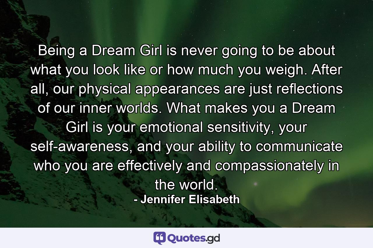 Being a Dream Girl is never going to be about what you look like or how much you weigh. After all, our physical appearances are just reflections of our inner worlds. What makes you a Dream Girl is your emotional sensitivity, your self-awareness, and your ability to communicate who you are effectively and compassionately in the world. - Quote by Jennifer Elisabeth