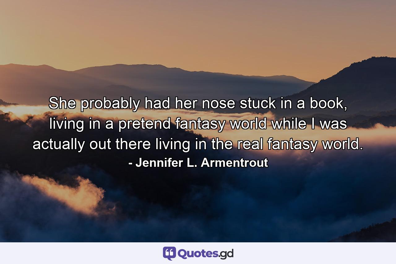 She probably had her nose stuck in a book, living in a pretend fantasy world while I was actually out there living in the real fantasy world. - Quote by Jennifer L. Armentrout