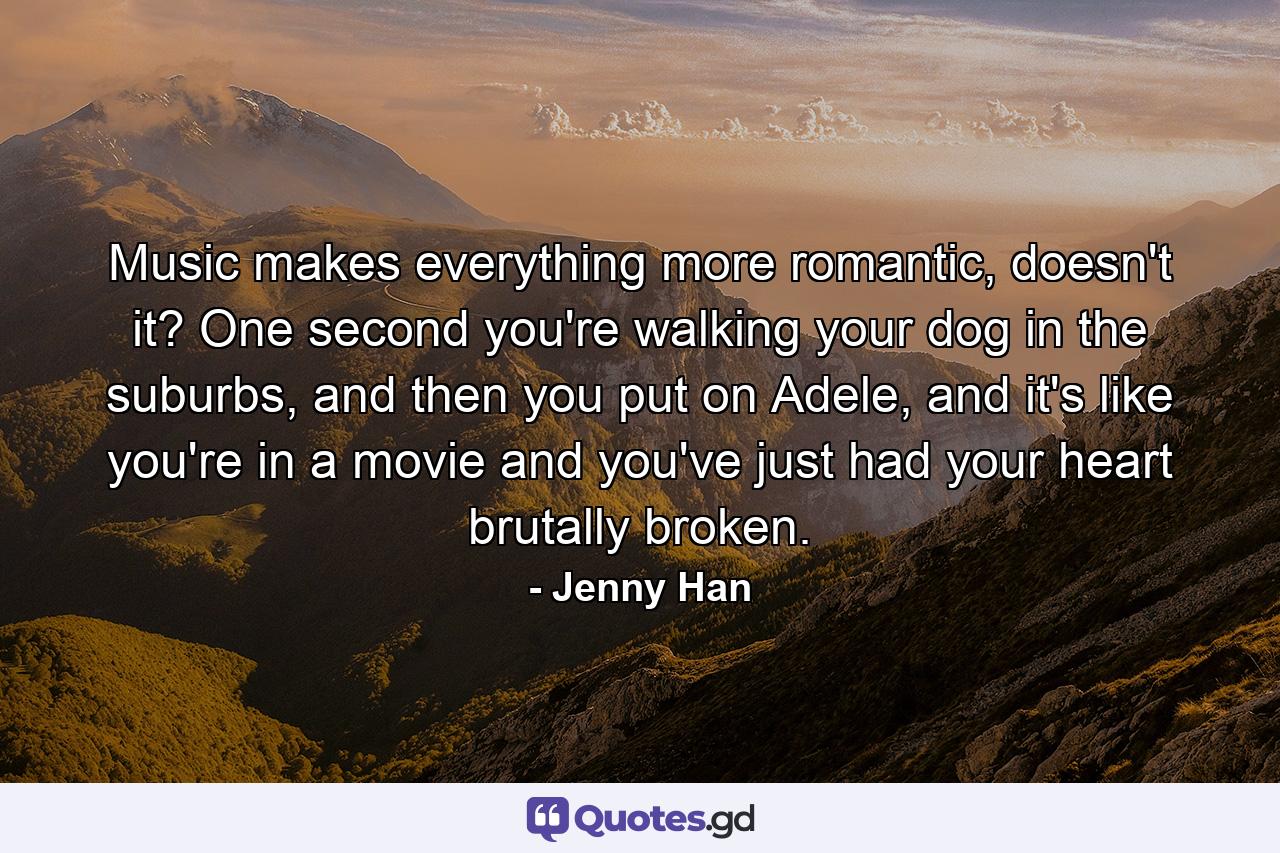 Music makes everything more romantic, doesn't it? One second you're walking your dog in the suburbs, and then you put on Adele, and it's like you're in a movie and you've just had your heart brutally broken. - Quote by Jenny Han