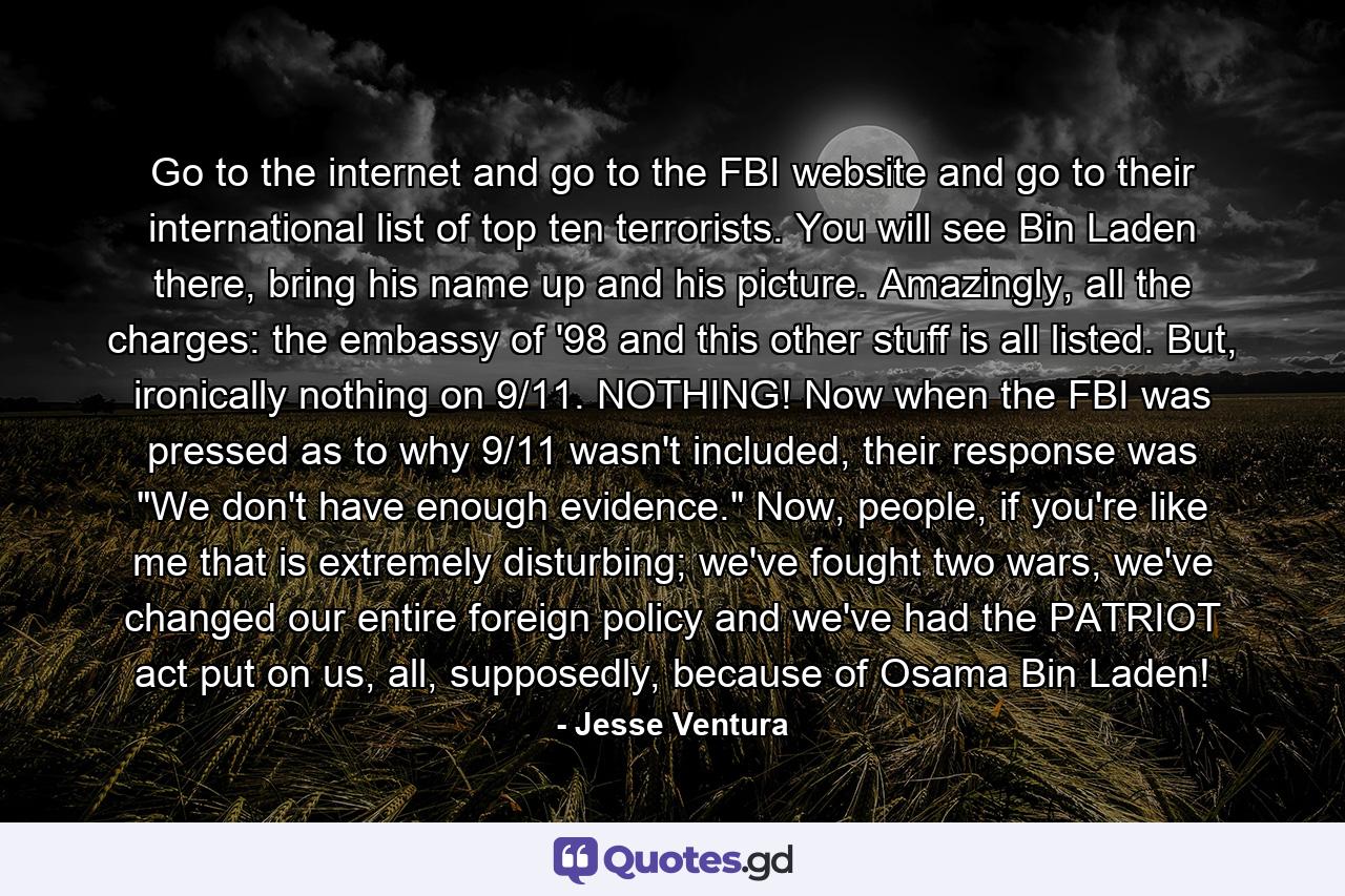 Go to the internet and go to the FBI website and go to their international list of top ten terrorists. You will see Bin Laden there, bring his name up and his picture. Amazingly, all the charges: the embassy of '98 and this other stuff is all listed. But, ironically nothing on 9/11. NOTHING! Now when the FBI was pressed as to why 9/11 wasn't included, their response was 