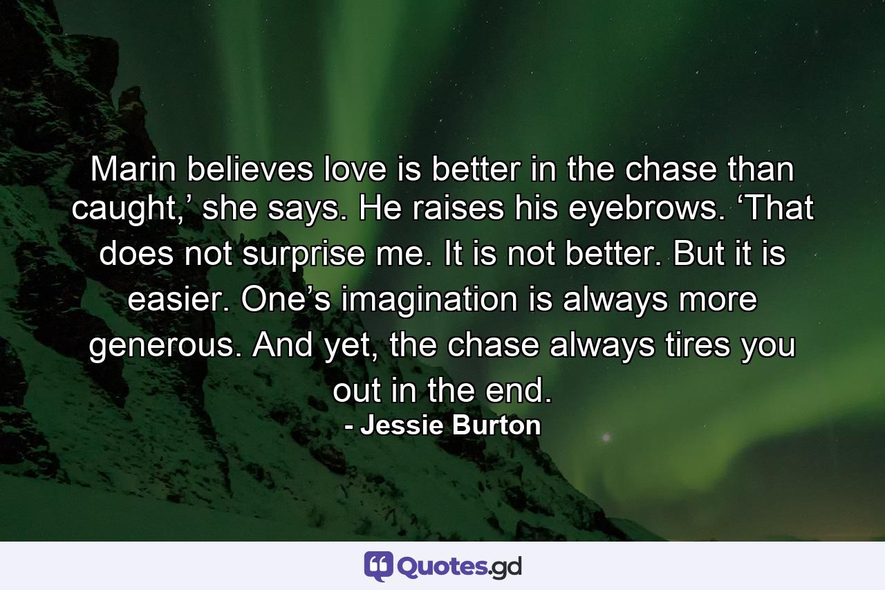 Marin believes love is better in the chase than caught,’ she says. He raises his eyebrows. ‘That does not surprise me. It is not better. But it is easier. One’s imagination is always more generous. And yet, the chase always tires you out in the end. - Quote by Jessie Burton