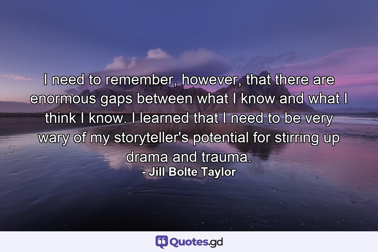 I need to remember, however, that there are enormous gaps between what I know and what I think I know. I learned that I need to be very wary of my storyteller's potential for stirring up drama and trauma. - Quote by Jill Bolte Taylor