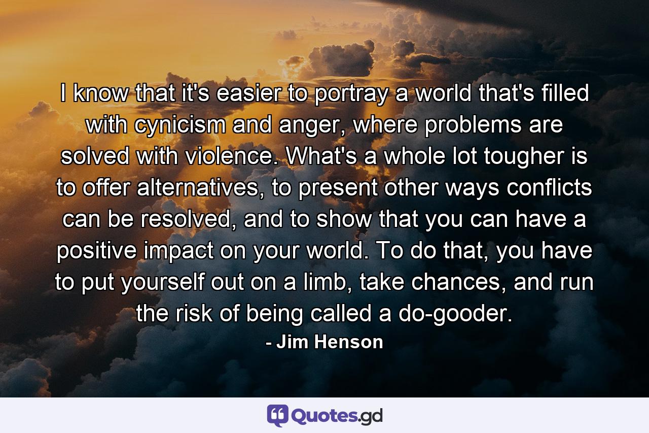 I know that it's easier to portray a world that's filled with cynicism and anger, where problems are solved with violence. What's a whole lot tougher is to offer alternatives, to present other ways conflicts can be resolved, and to show that you can have a positive impact on your world. To do that, you have to put yourself out on a limb, take chances, and run the risk of being called a do-gooder. - Quote by Jim Henson