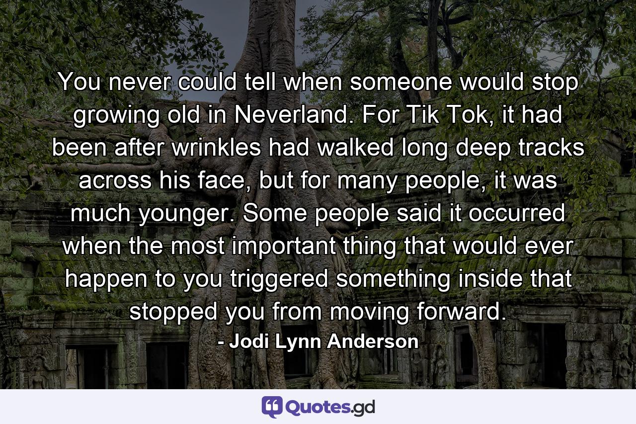 You never could tell when someone would stop growing old in Neverland. For Tik Tok, it had been after wrinkles had walked long deep tracks across his face, but for many people, it was much younger. Some people said it occurred when the most important thing that would ever happen to you triggered something inside that stopped you from moving forward. - Quote by Jodi Lynn Anderson