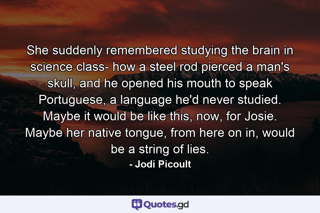 She suddenly remembered studying the brain in science class- how a steel rod pierced a man's skull, and he opened his mouth to speak Portuguese, a language he'd never studied. Maybe it would be like this, now, for Josie. Maybe her native tongue, from here on in, would be a string of lies. - Quote by Jodi Picoult