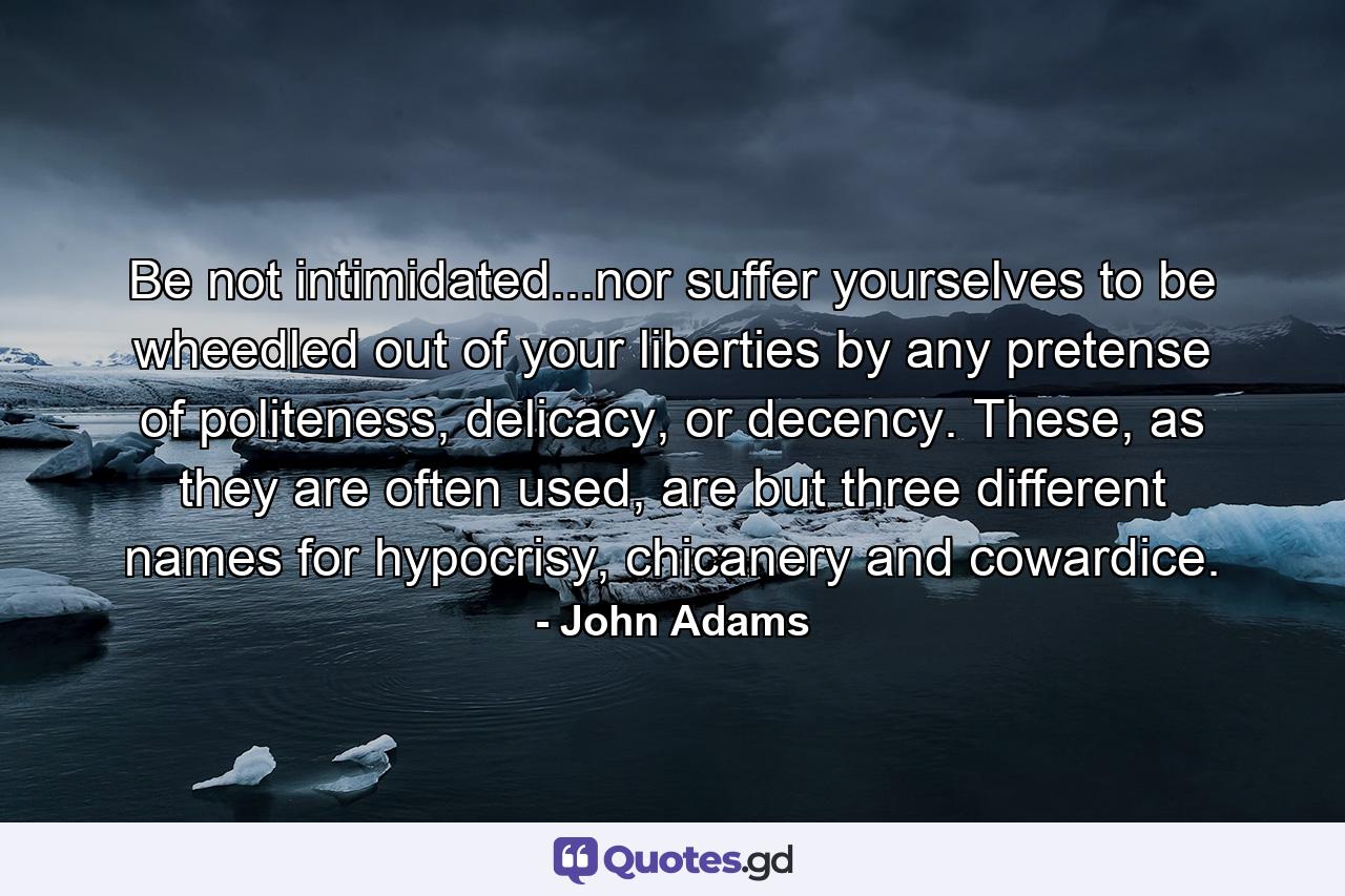 Be not intimidated...nor suffer yourselves to be wheedled out of your liberties by any pretense of politeness, delicacy, or decency. These, as they are often used, are but three different names for hypocrisy, chicanery and cowardice. - Quote by John Adams