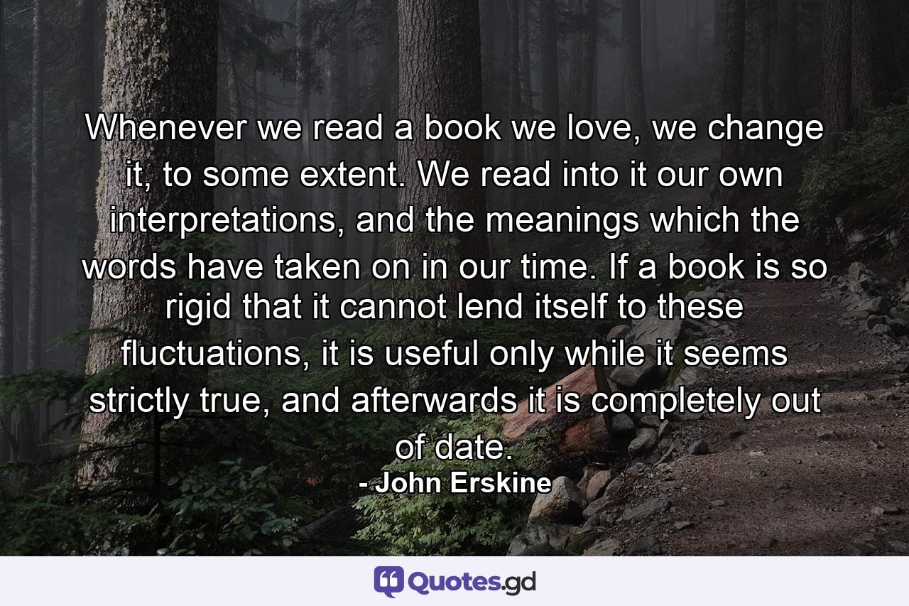 Whenever we read a book we love, we change it, to some extent. We read into it our own interpretations, and the meanings which the words have taken on in our time. If a book is so rigid that it cannot lend itself to these fluctuations, it is useful only while it seems strictly true, and afterwards it is completely out of date. - Quote by John Erskine