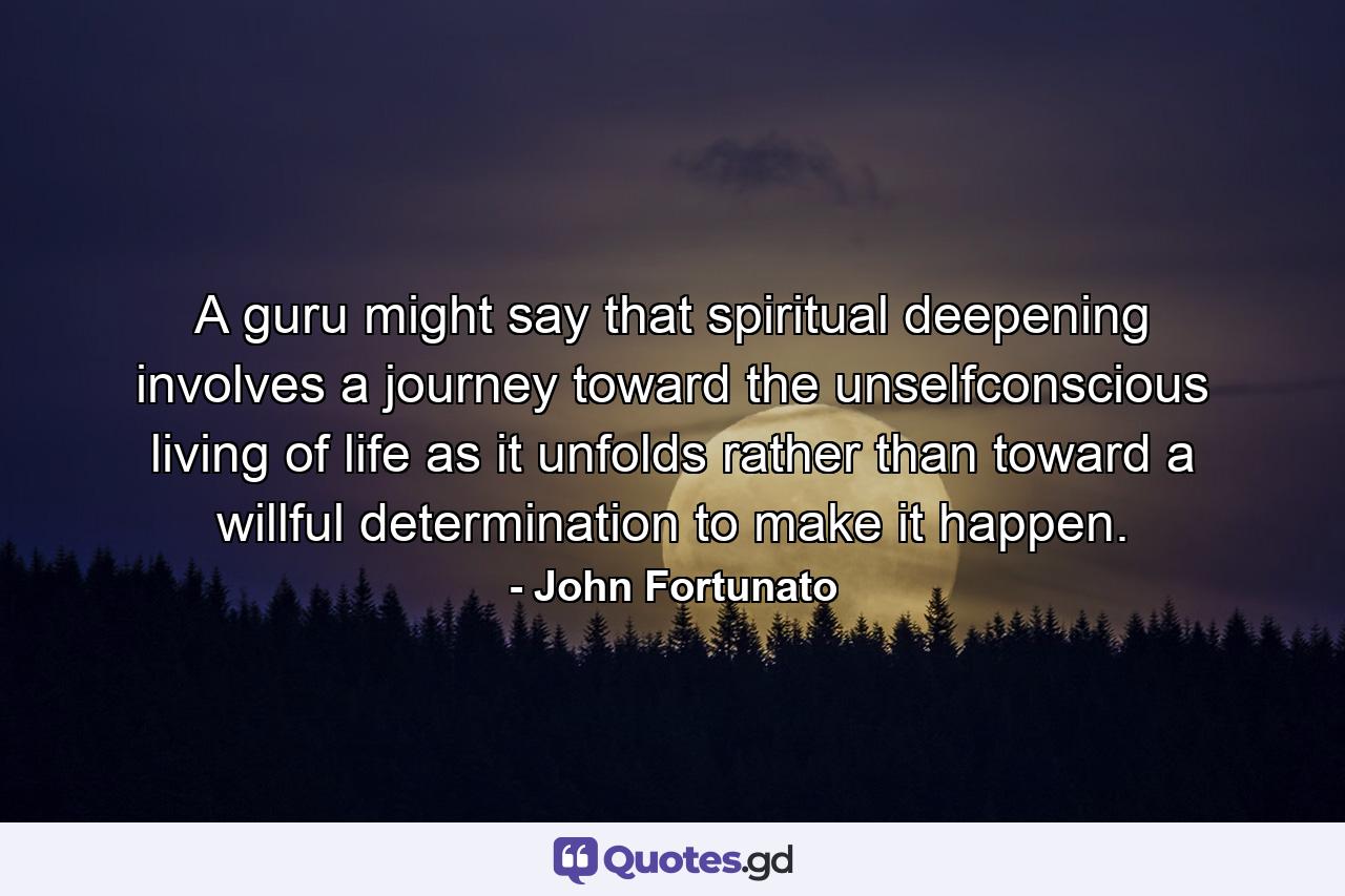 A guru might say that spiritual deepening involves a journey toward the unselfconscious living of life as it unfolds  rather than toward a willful determination to make it happen. - Quote by John Fortunato