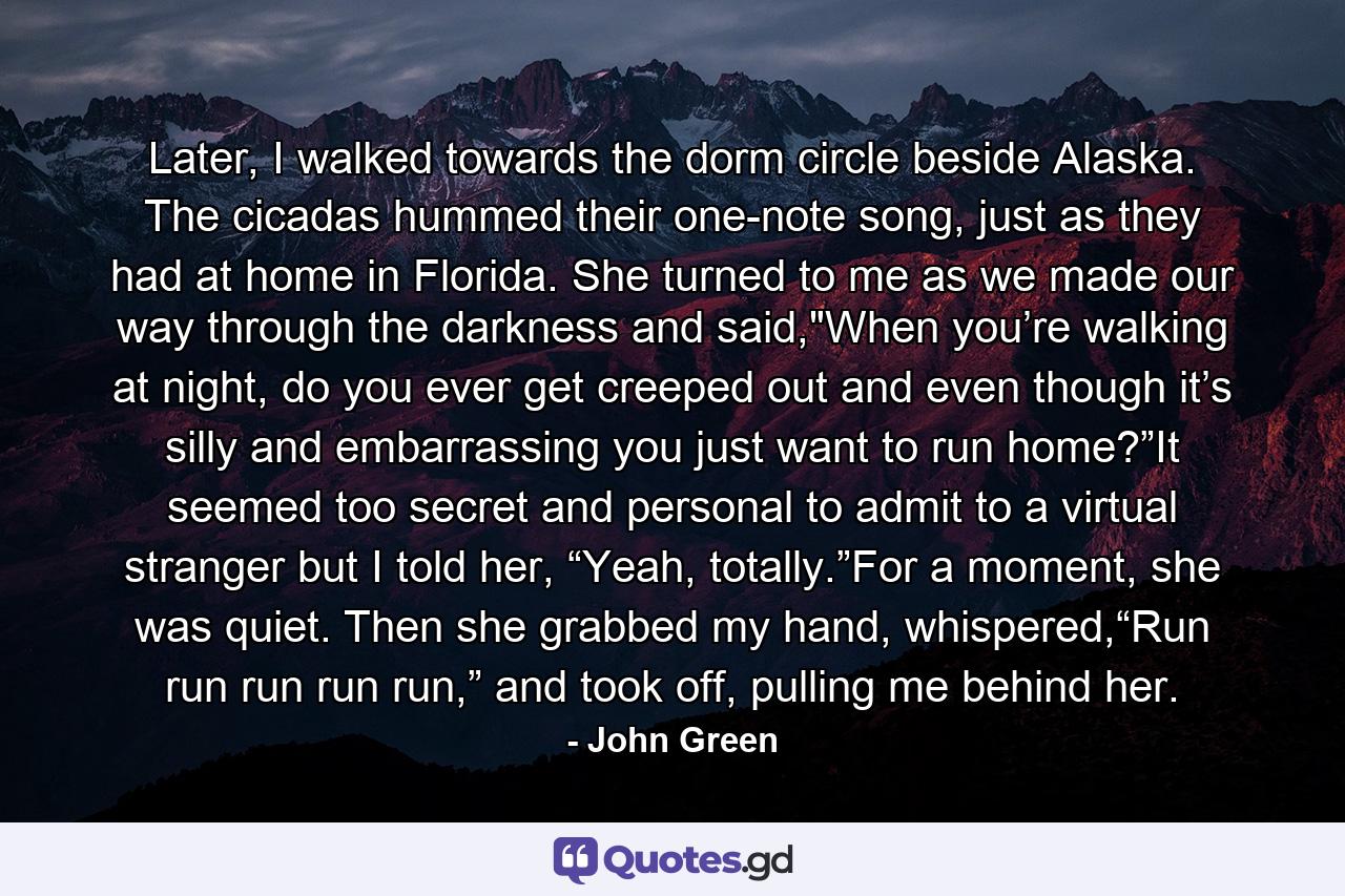 Later, I walked towards the dorm circle beside Alaska. The cicadas hummed their one-note song, just as they had at home in Florida. She turned to me as we made our way through the darkness and said,