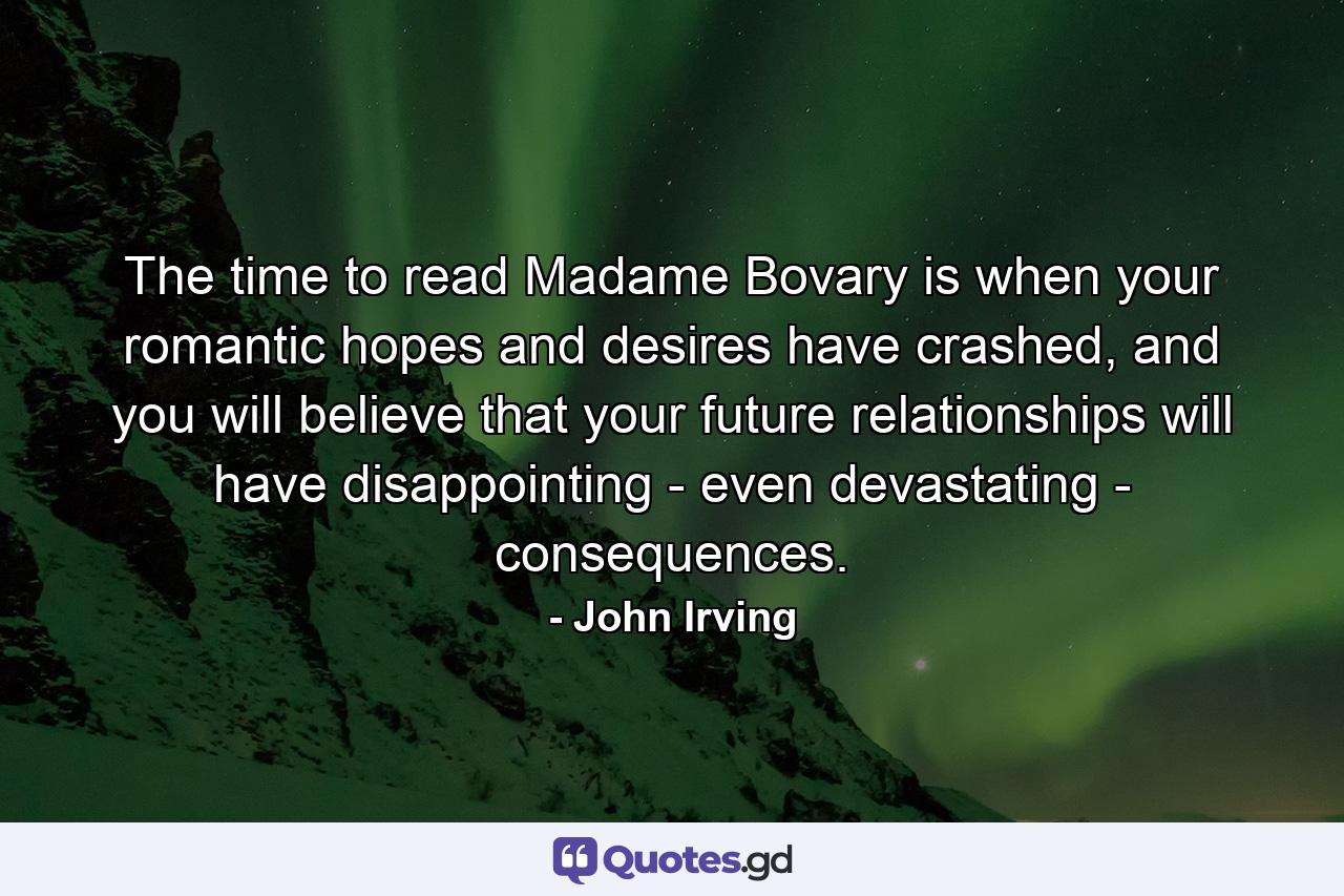 The time to read Madame Bovary is when your romantic hopes and desires have crashed, and you will believe that your future relationships will have disappointing - even devastating - consequences. - Quote by John Irving