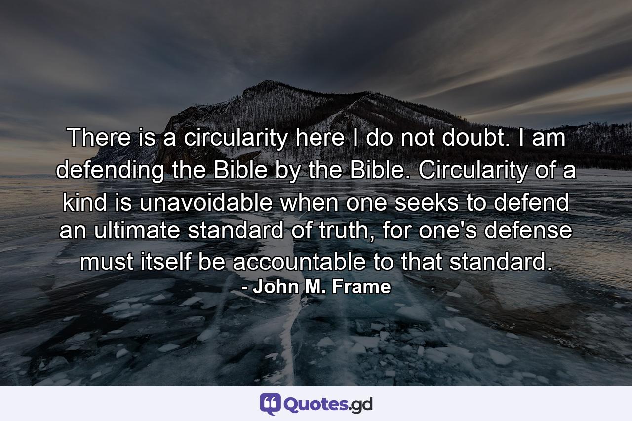 There is a circularity here I do not doubt. I am defending the Bible by the Bible. Circularity of a kind is unavoidable when one seeks to defend an ultimate standard of truth, for one's defense must itself be accountable to that standard. - Quote by John M. Frame